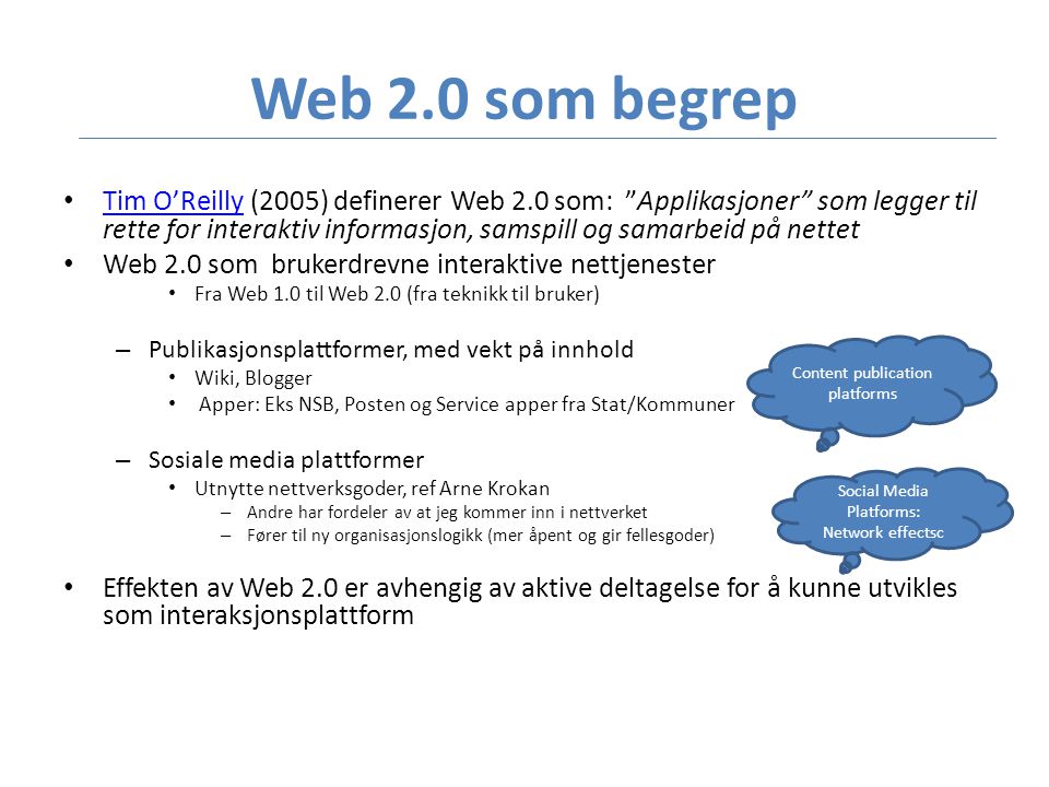 Web 2.0 som begrep • Tim O’Reilly (2005) definerer Web 2.0 som: Applikasjoner som legger til rette for interaktiv informasjon, samspill og samarbeid på nettet Tim O’Reilly • Web 2.0 som brukerdrevne interaktive nettjenester • Fra Web 1.0 til Web 2.0 (fra teknikk til bruker) – Publikasjonsplattformer, med vekt på innhold • Wiki, Blogger • Apper: Eks NSB, Posten og Service apper fra Stat/Kommuner – Sosiale media plattformer • Utnytte nettverksgoder, ref Arne Krokan – Andre har fordeler av at jeg kommer inn i nettverket – Fører til ny organisasjonslogikk (mer åpent og gir fellesgoder) • Effekten av Web 2.0 er avhengig av aktive deltagelse for å kunne utvikles som interaksjonsplattform Content publication platforms Social Media Platforms: Network effectsc