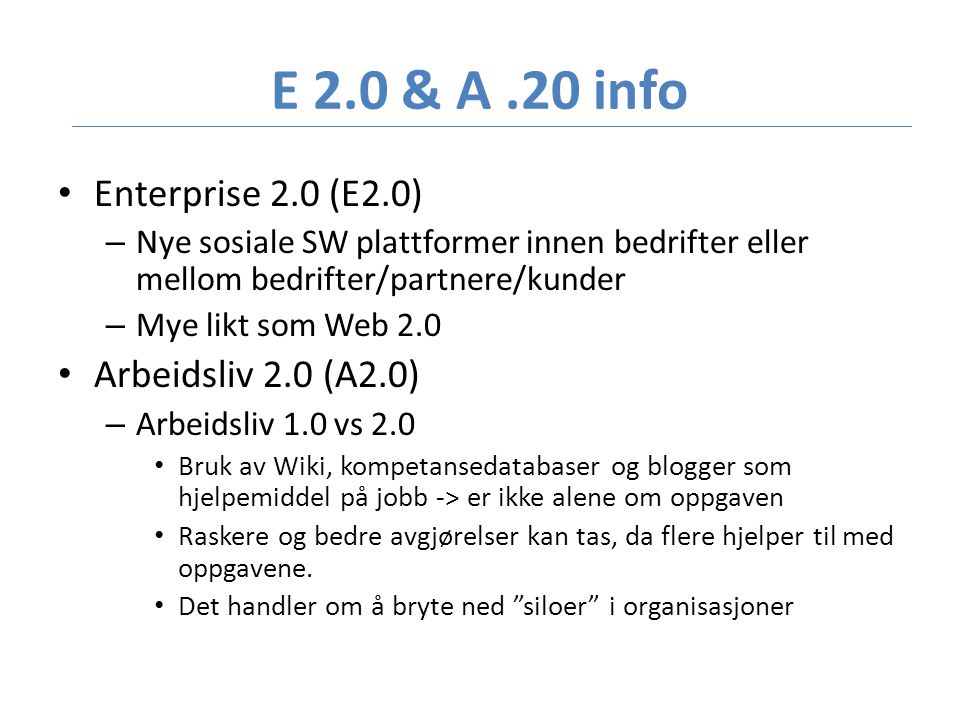 E 2.0 & A.20 info • Enterprise 2.0 (E2.0) – Nye sosiale SW plattformer innen bedrifter eller mellom bedrifter/partnere/kunder – Mye likt som Web 2.0 • Arbeidsliv 2.0 (A2.0) – Arbeidsliv 1.0 vs 2.0 • Bruk av Wiki, kompetansedatabaser og blogger som hjelpemiddel på jobb -> er ikke alene om oppgaven • Raskere og bedre avgjørelser kan tas, da flere hjelper til med oppgavene.