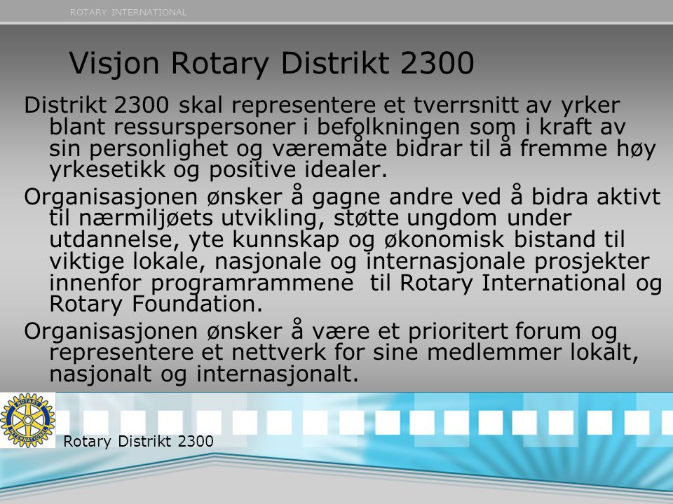 ROTARY INTERNATIONAL Visjon Rotary Distrikt 2300 Distrikt 2300 skal representere et tverrsnitt av yrker blant ressurspersoner i befolkningen som i kraft av sin personlighet og væremåte bidrar til å fremme høy yrkesetikk og positive idealer.