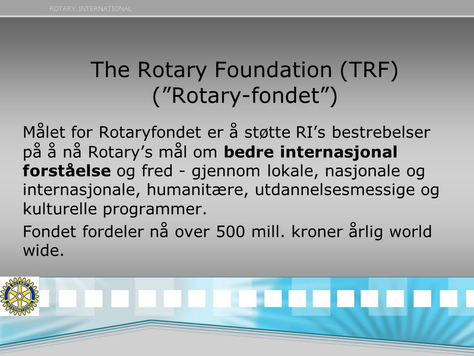 ROTARY INTERNATIONAL The Rotary Foundation (TRF) ( Rotary-fondet ) Målet for Rotaryfondet er å støtte RI’s bestrebelser på å nå Rotary’s mål om bedre internasjonal forståelse og fred - gjennom lokale, nasjonale og internasjonale, humanitære, utdannelsesmessige og kulturelle programmer.
