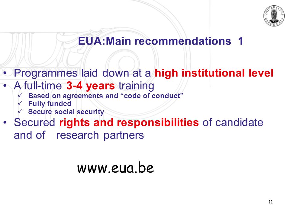 11 EUA:Main recommendations 1 •Programmes laid down at a high institutional level •A full-time 3-4 years training  Based on agreements and code of conduct  Fully funded  Secure social security •Secured rights and responsibilities of candidate and of research partners