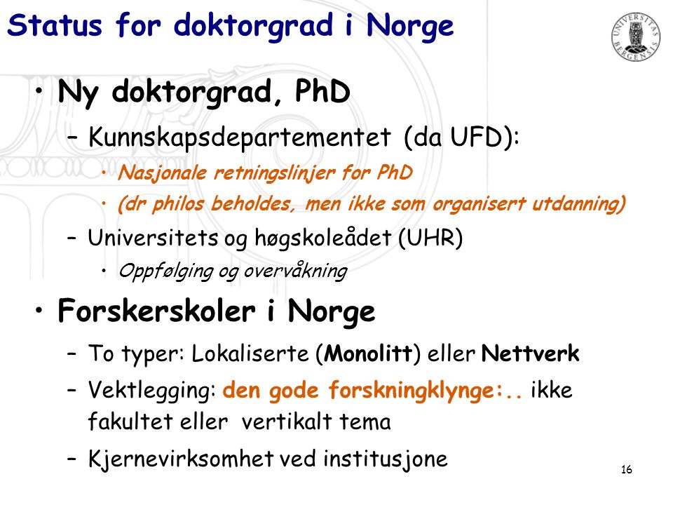 16 Status for doktorgrad i Norge •Ny doktorgrad, PhD –Kunnskapsdepartementet (da UFD): •Nasjonale retningslinjer for PhD •(dr philos beholdes, men ikke som organisert utdanning) –Universitets og høgskoleådet (UHR) •Oppfølging og overvåkning •Forskerskoler i Norge –To typer: Lokaliserte (Monolitt) eller Nettverk –Vektlegging: den gode forskningklynge:..