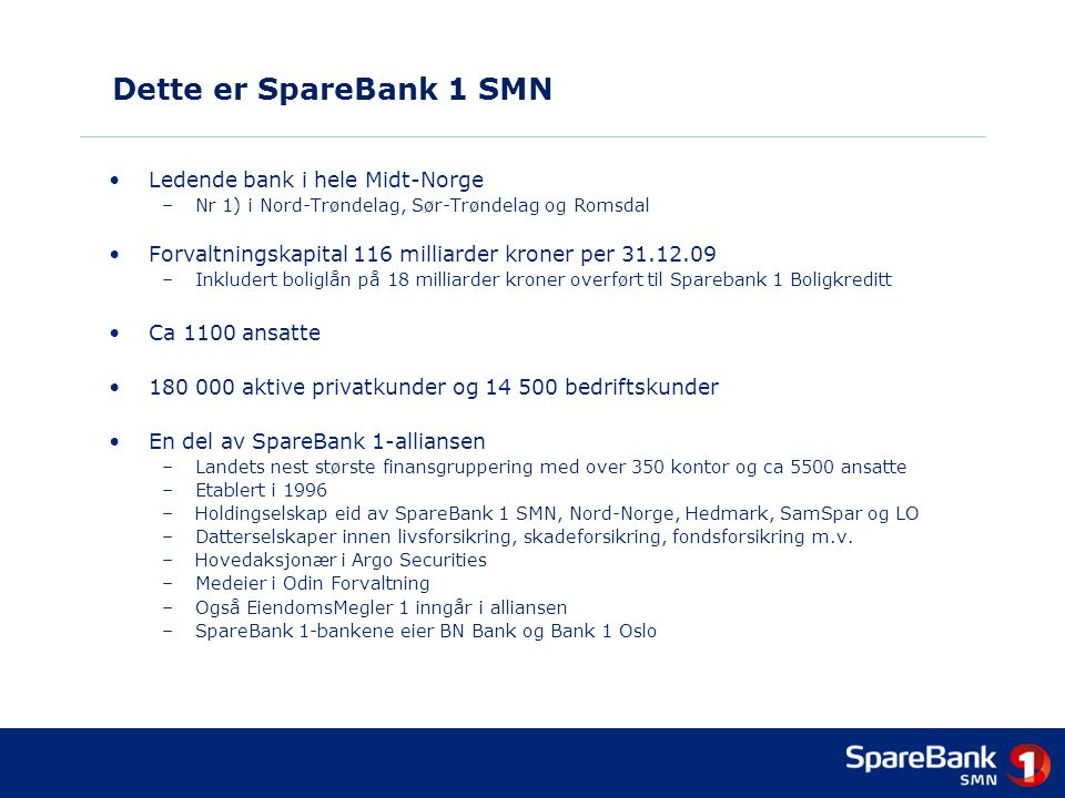Dette er SpareBank 1 SMN •Ledende bank i hele Midt-Norge –Nr 1) i Nord-Trøndelag, Sør-Trøndelag og Romsdal •Forvaltningskapital 116 milliarder kroner per –Inkludert boliglån på 18 milliarder kroner overført til Sparebank 1 Boligkreditt •Ca 1100 ansatte • aktive privatkunder og bedriftskunder •En del av SpareBank 1-alliansen –Landets nest største finansgruppering med over 350 kontor og ca 5500 ansatte –Etablert i 1996 –Holdingselskap eid av SpareBank 1 SMN, Nord-Norge, Hedmark, SamSpar og LO –Datterselskaper innen livsforsikring, skadeforsikring, fondsforsikring m.v.