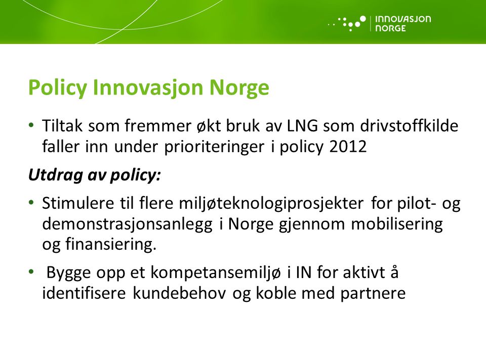 Policy Innovasjon Norge • Tiltak som fremmer økt bruk av LNG som drivstoffkilde faller inn under prioriteringer i policy 2012 Utdrag av policy: • Stimulere til flere miljøteknologiprosjekter for pilot- og demonstrasjonsanlegg i Norge gjennom mobilisering og finansiering.