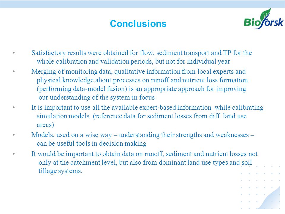 Conclusions • Satisfactory results were obtained for flow, sediment transport and TP for the whole calibration and validation periods, but not for individual year • Merging of monitoring data, qualitative information from local experts and physical knowledge about processes on runoff and nutrient loss formation (performing data-model fusion) is an appropriate approach for improving our understanding of the system in focus • It is important to use all the available expert-based information while calibrating simulation models (reference data for sediment losses from diff.