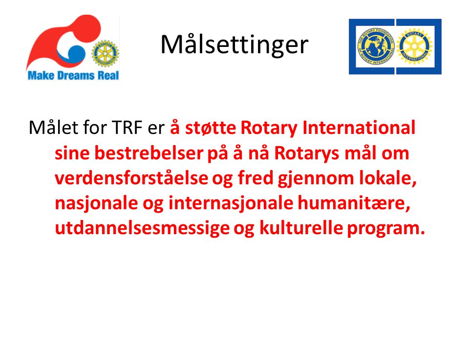 Målsettinger Målet for TRF er å støtte Rotary International sine bestrebelser på å nå Rotarys mål om verdensforståelse og fred gjennom lokale, nasjonale og internasjonale humanitære, utdannelsesmessige og kulturelle program.