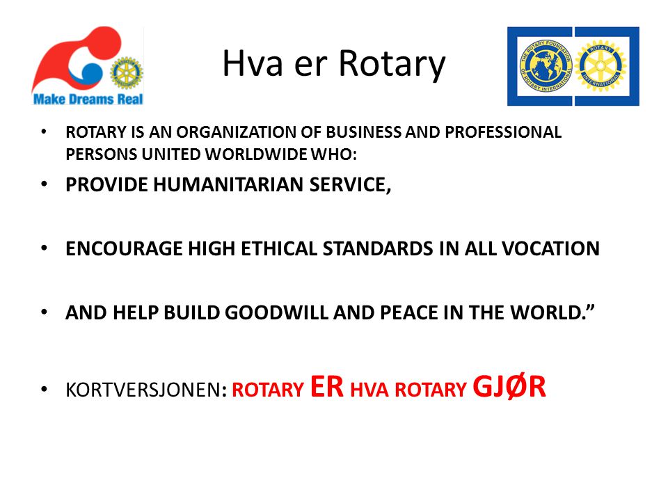 Hva er Rotary • ROTARY IS AN ORGANIZATION OF BUSINESS AND PROFESSIONAL PERSONS UNITED WORLDWIDE WHO: • PROVIDE HUMANITARIAN SERVICE, • ENCOURAGE HIGH ETHICAL STANDARDS IN ALL VOCATION • AND HELP BUILD GOODWILL AND PEACE IN THE WORLD. • KORTVERSJONEN: ROTARY ER HVA ROTARY GJØR