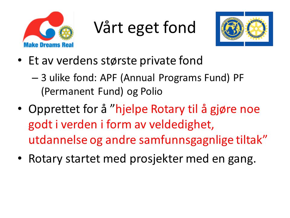 Vårt eget fond • Et av verdens største private fond – 3 ulike fond: APF (Annual Programs Fund) PF (Permanent Fund) og Polio • Opprettet for å hjelpe Rotary til å gjøre noe godt i verden i form av veldedighet, utdannelse og andre samfunnsgagnlige tiltak • Rotary startet med prosjekter med en gang.