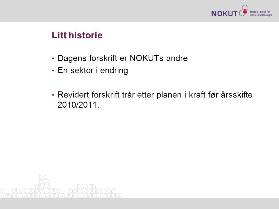 Litt historie • Dagens forskrift er NOKUTs andre • En sektor i endring • Revidert forskrift trår etter planen i kraft før årsskifte 2010/2011.