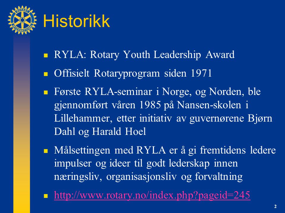 2 Historikk  RYLA: Rotary Youth Leadership Award  Offisielt Rotaryprogram siden 1971  Første RYLA-seminar i Norge, og Norden, ble gjennomført våren 1985 på Nansen-skolen i Lillehammer, etter initiativ av guvernørene Bjørn Dahl og Harald Hoel  Målsettingen med RYLA er å gi fremtidens ledere impulser og ideer til godt lederskap innen næringsliv, organisasjonsliv og forvaltning    pageid=245   pageid=245