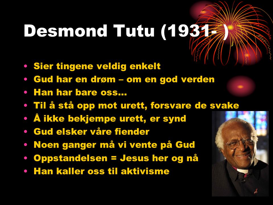 Desmond Tutu (1931- ) •Sier tingene veldig enkelt •Gud har en drøm – om en god verden •Han har bare oss… •Til å stå opp mot urett, forsvare de svake •Å ikke bekjempe urett, er synd •Gud elsker våre fiender •Noen ganger må vi vente på Gud •Oppstandelsen = Jesus her og nå •Han kaller oss til aktivisme