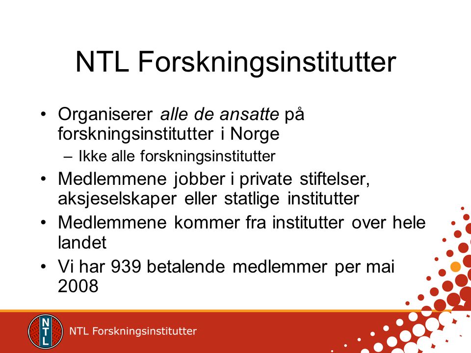 NTL Forskningsinstitutter •Organiserer alle de ansatte på forskningsinstitutter i Norge –Ikke alle forskningsinstitutter •Medlemmene jobber i private stiftelser, aksjeselskaper eller statlige institutter •Medlemmene kommer fra institutter over hele landet •Vi har 939 betalende medlemmer per mai 2008