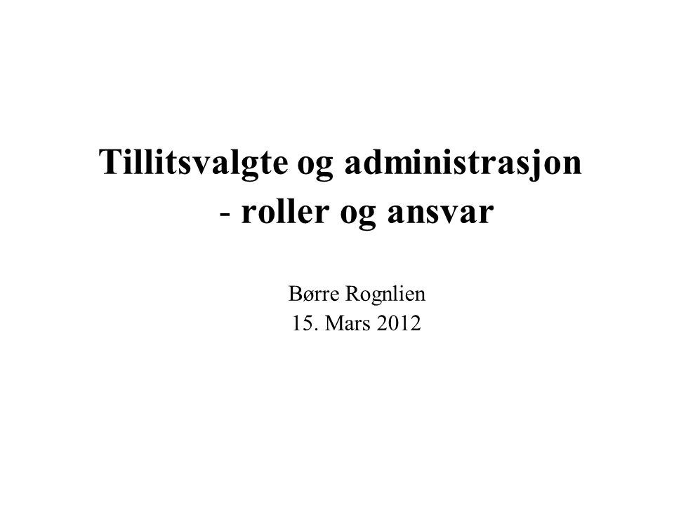 Tillitsvalgte og administrasjon - roller og ansvar Børre Rognlien 15. Mars 2012