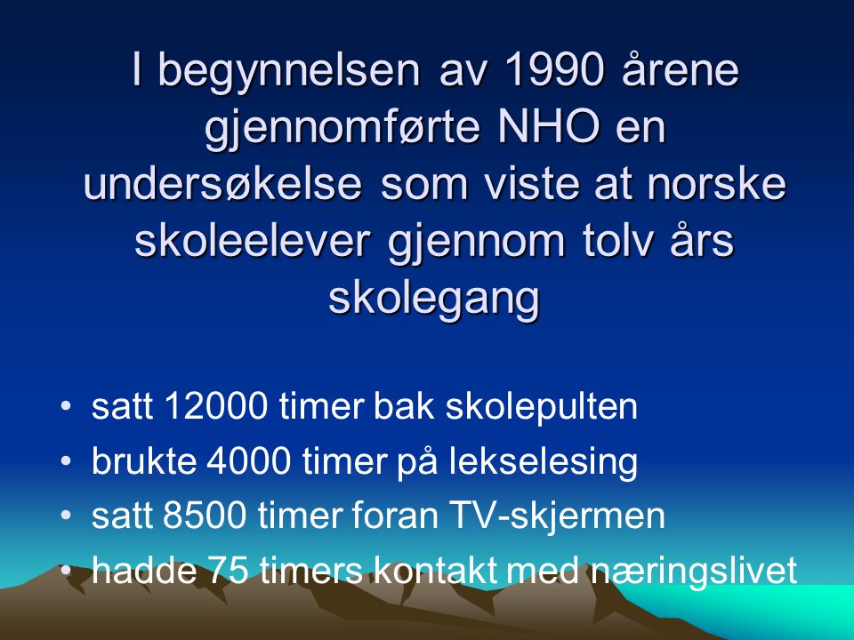 I begynnelsen av 1990 årene gjennomførte NHO en undersøkelse som viste at norske skoleelever gjennom tolv års skolegang •satt timer bak skolepulten •brukte 4000 timer på lekselesing •satt 8500 timer foran TV-skjermen •hadde 75 timers kontakt med næringslivet
