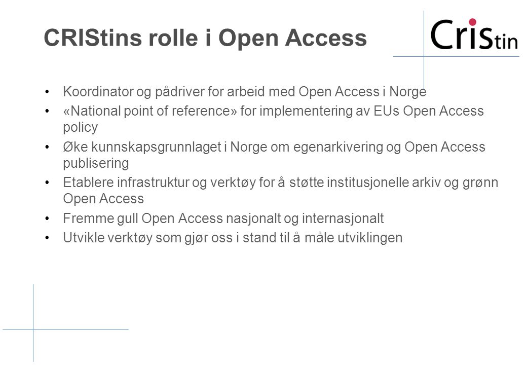 CRIStins rolle i Open Access •Koordinator og pådriver for arbeid med Open Access i Norge •«National point of reference» for implementering av EUs Open Access policy •Øke kunnskapsgrunnlaget i Norge om egenarkivering og Open Access publisering •Etablere infrastruktur og verktøy for å støtte institusjonelle arkiv og grønn Open Access •Fremme gull Open Access nasjonalt og internasjonalt •Utvikle verktøy som gjør oss i stand til å måle utviklingen