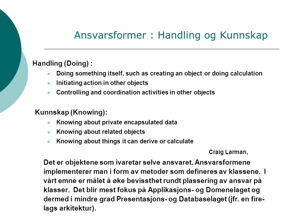 Ansvarsformer : Handling og Kunnskap Handling (Doing) :  Doing something itself, such as creating an object or doing calculation  Initiating action in other objects  Controlling and coordination activities in other objects Kunnskap (Knowing):  Knowing about private encapsulated data  Knowing about related objects  Knowing about things it can derive or calculate Craig Larman, Det er objektene som ivaretar selve ansvaret.