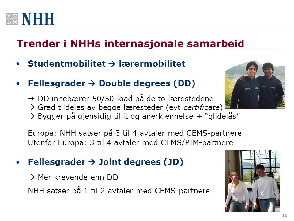 10 Trender i NHHs internasjonale samarbeid •Studentmobilitet  lærermobilitet •Fellesgrader  Double degrees (DD)  DD innebærer 50/50 load på de to lærestedene  Grad tildeles av begge læresteder (evt certificate)  Bygger på gjensidig tillit og anerkjennelse + glidelås Europa: NHH satser på 3 til 4 avtaler med CEMS-partnere Utenfor Europa: 3 til 4 avtaler med CEMS/PIM-partnere •Fellesgrader  Joint degrees (JD)  Mer krevende enn DD NHH satser på 1 til 2 avtaler med CEMS-partnere