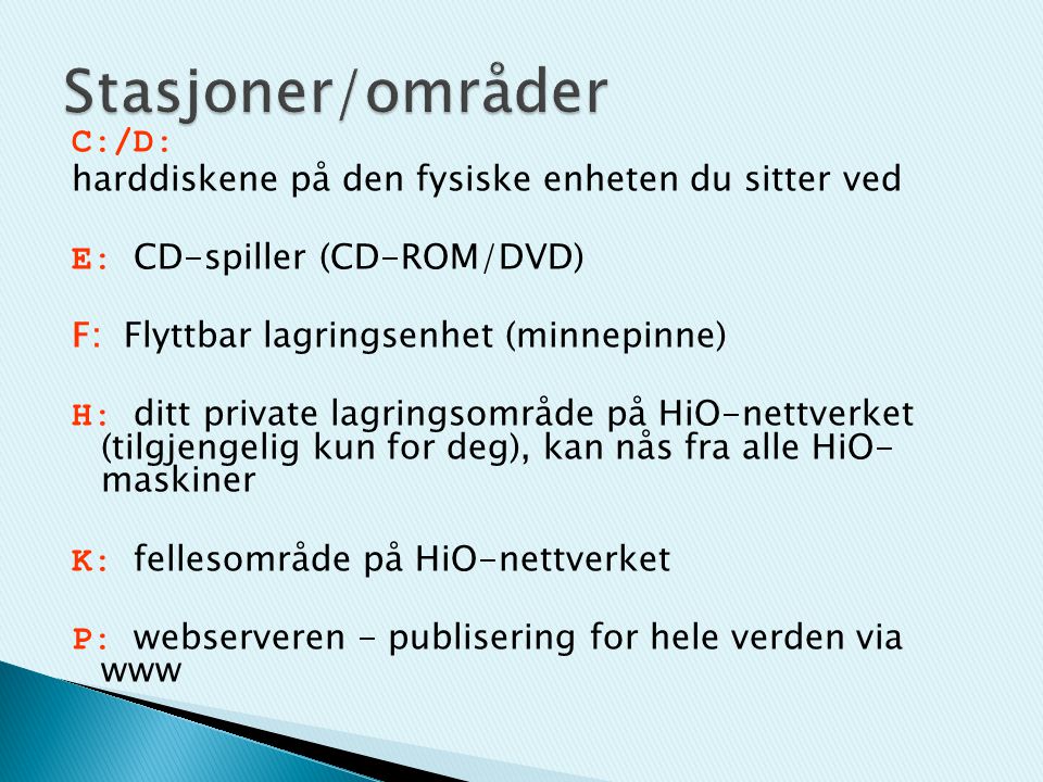 C:/D: harddiskene på den fysiske enheten du sitter ved E: CD-spiller (CD-ROM/DVD) F: Flyttbar lagringsenhet (minnepinne) H: ditt private lagringsområde på HiO-nettverket (tilgjengelig kun for deg), kan nås fra alle HiO- maskiner K: fellesområde på HiO-nettverket P: webserveren - publisering for hele verden via www