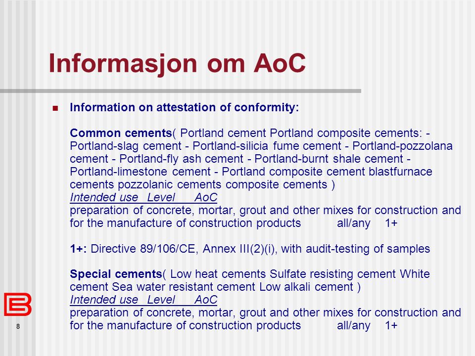 8 Informasjon om AoC  Information on attestation of conformity: Common cements( Portland cement Portland composite cements: - Portland-slag cement - Portland-silicia fume cement - Portland-pozzolana cement - Portland-fly ash cement - Portland-burnt shale cement - Portland-limestone cement - Portland composite cement blastfurnace cements pozzolanic cements composite cements ) Intended useLevelAoC preparation of concrete, mortar, grout and other mixes for construction and for the manufacture of construction productsall/any1+ 1+: Directive 89/106/CE, Annex III(2)(i), with audit-testing of samples Special cements( Low heat cements Sulfate resisting cement White cement Sea water resistant cement Low alkali cement ) Intended useLevelAoC preparation of concrete, mortar, grout and other mixes for construction and for the manufacture of construction productsall/any1+