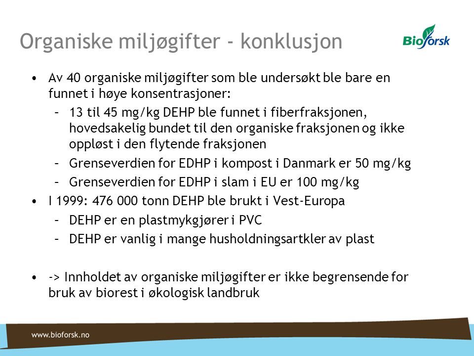 Organiske miljøgifter - konklusjon •Av 40 organiske miljøgifter som ble undersøkt ble bare en funnet i høye konsentrasjoner: –13 til 45 mg/kg DEHP ble funnet i fiberfraksjonen, hovedsakelig bundet til den organiske fraksjonen og ikke oppløst i den flytende fraksjonen –Grenseverdien for EDHP i kompost i Danmark er 50 mg/kg –Grenseverdien for EDHP i slam i EU er 100 mg/kg •I 1999: tonn DEHP ble brukt i Vest-Europa –DEHP er en plastmykgjører i PVC –DEHP er vanlig i mange husholdningsartkler av plast •-> Innholdet av organiske miljøgifter er ikke begrensende for bruk av biorest i økologisk landbruk