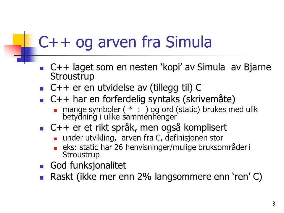 3 C++ og arven fra Simula  C++ laget som en nesten ‘kopi’ av Simula av Bjarne Stroustrup  C++ er en utvidelse av (tillegg til) C  C++ har en forferdelig syntaks (skrivemåte)  mange symboler ( * : ) og ord (static) brukes med ulik betydning i ulike sammenhenger  C++ er et rikt språk, men også komplisert  under utvikling, arven fra C, definisjonen stor  eks: static har 26 henvisninger/mulige bruksområder i Stroustrup  God funksjonalitet  Raskt (ikke mer enn 2% langsommere enn ‘ren’ C)