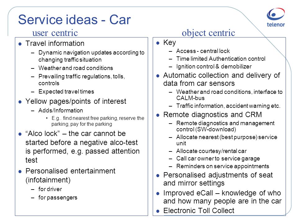 Service ideas - Car l Travel information –Dynamic navigation updates according to changing traffic situation –Weather and road conditions –Prevailing traffic regulations, tolls, controls –Expected travel times l Yellow pages/points of interest –Adds/Information •E.g..