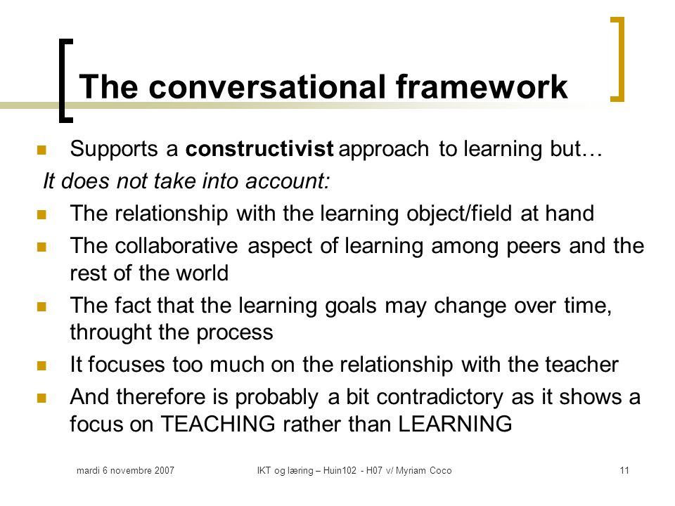 mardi 6 novembre 2007IKT og læring – Huin102 - H07 v/ Myriam Coco11  Supports a constructivist approach to learning but… It does not take into account:  The relationship with the learning object/field at hand  The collaborative aspect of learning among peers and the rest of the world  The fact that the learning goals may change over time, throught the process  It focuses too much on the relationship with the teacher  And therefore is probably a bit contradictory as it shows a focus on TEACHING rather than LEARNING The conversational framework