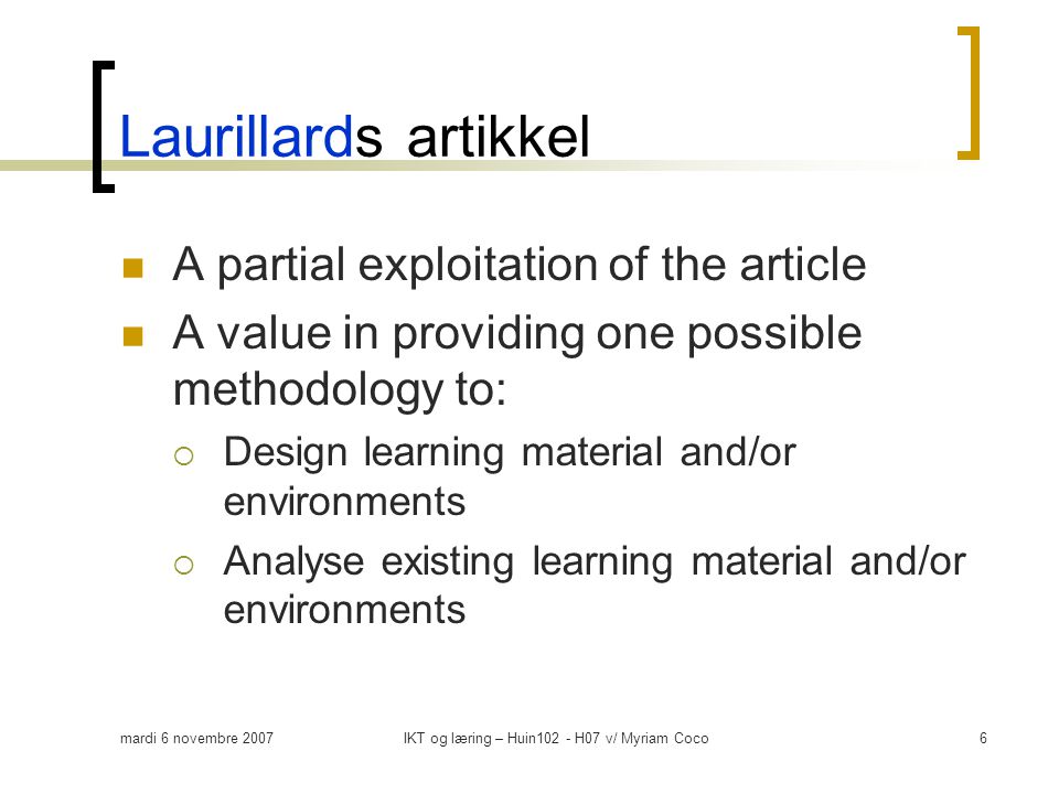 mardi 6 novembre 2007IKT og læring – Huin102 - H07 v/ Myriam Coco6 Laurillards artikkel  A partial exploitation of the article  A value in providing one possible methodology to:  Design learning material and/or environments  Analyse existing learning material and/or environments