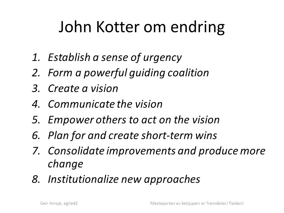 John Kotter om endring 1.Establish a sense of urgency 2.Form a powerful guiding coalition 3.Create a vision 4.Communicate the vision 5.Empower others to act on the vision 6.Plan for and create short-term wins 7.Consolidate improvements and produce more change 8.Institutionalize new approaches Geir Amsjø, agile42 Mesteparten av ketsjupen er fremdeles i flasken!