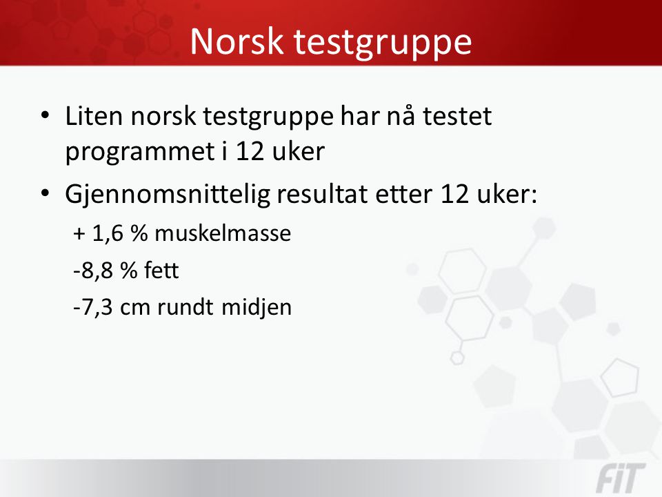 Norsk testgruppe • Liten norsk testgruppe har nå testet programmet i 12 uker • Gjennomsnittelig resultat etter 12 uker: + 1,6 % muskelmasse -8,8 % fett -7,3 cm rundt midjen