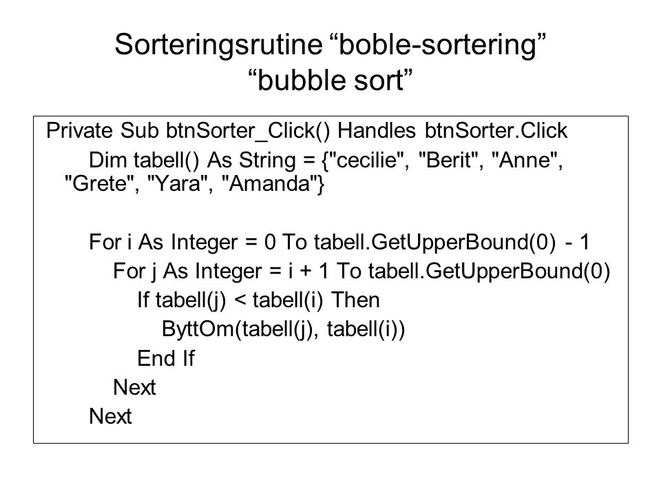 Sorteringsrutine boble-sortering bubble sort Private Sub btnSorter_Click() Handles btnSorter.Click Dim tabell() As String = { cecilie , Berit , Anne , Grete , Yara , Amanda } For i As Integer = 0 To tabell.GetUpperBound(0) - 1 For j As Integer = i + 1 To tabell.GetUpperBound(0) If tabell(j) < tabell(i) Then ByttOm(tabell(j), tabell(i)) End If Next