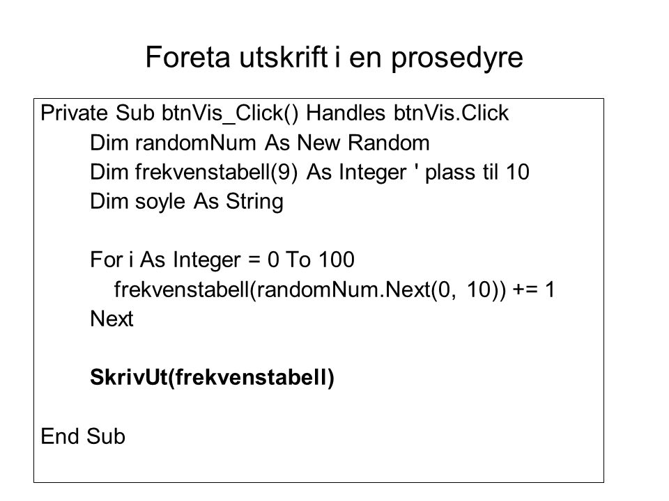 Foreta utskrift i en prosedyre Private Sub btnVis_Click() Handles btnVis.Click Dim randomNum As New Random Dim frekvenstabell(9) As Integer plass til 10 Dim soyle As String For i As Integer = 0 To 100 frekvenstabell(randomNum.Next(0, 10)) += 1 Next SkrivUt(frekvenstabell) End Sub
