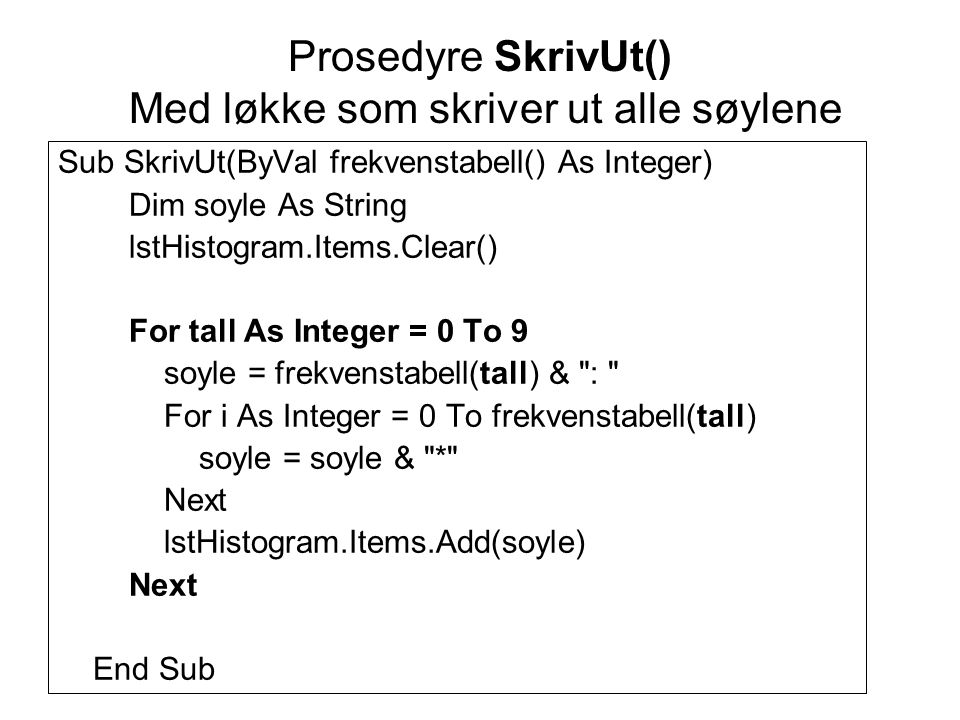 Prosedyre SkrivUt() Med løkke som skriver ut alle søylene Sub SkrivUt(ByVal frekvenstabell() As Integer) Dim soyle As String lstHistogram.Items.Clear() For tall As Integer = 0 To 9 soyle = frekvenstabell(tall) & : For i As Integer = 0 To frekvenstabell(tall) soyle = soyle & * Next lstHistogram.Items.Add(soyle) Next End Sub