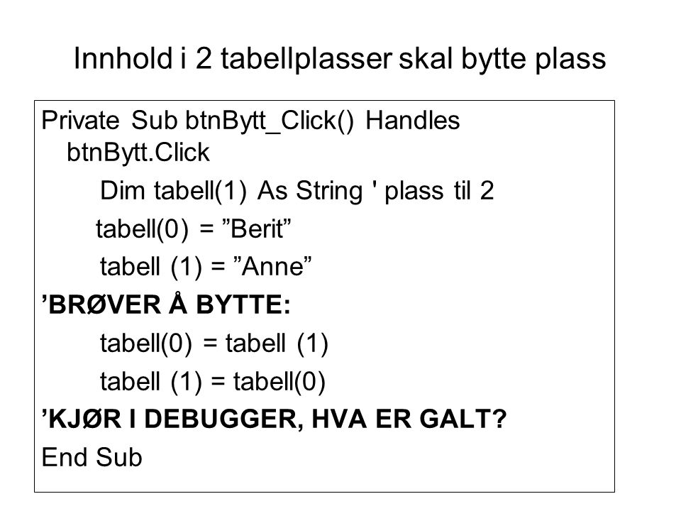 Innhold i 2 tabellplasser skal bytte plass Private Sub btnBytt_Click() Handles btnBytt.Click Dim tabell(1) As String plass til 2 tabell(0) = Berit tabell (1) = Anne ’BRØVER Å BYTTE: tabell(0) = tabell (1) tabell (1) = tabell(0) ’KJØR I DEBUGGER, HVA ER GALT.
