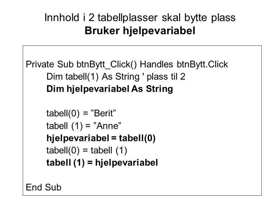 Innhold i 2 tabellplasser skal bytte plass Bruker hjelpevariabel Private Sub btnBytt_Click() Handles btnBytt.Click Dim tabell(1) As String plass til 2 Dim hjelpevariabel As String tabell(0) = Berit tabell (1) = Anne hjelpevariabel = tabell(0) tabell(0) = tabell (1) tabell (1) = hjelpevariabel End Sub