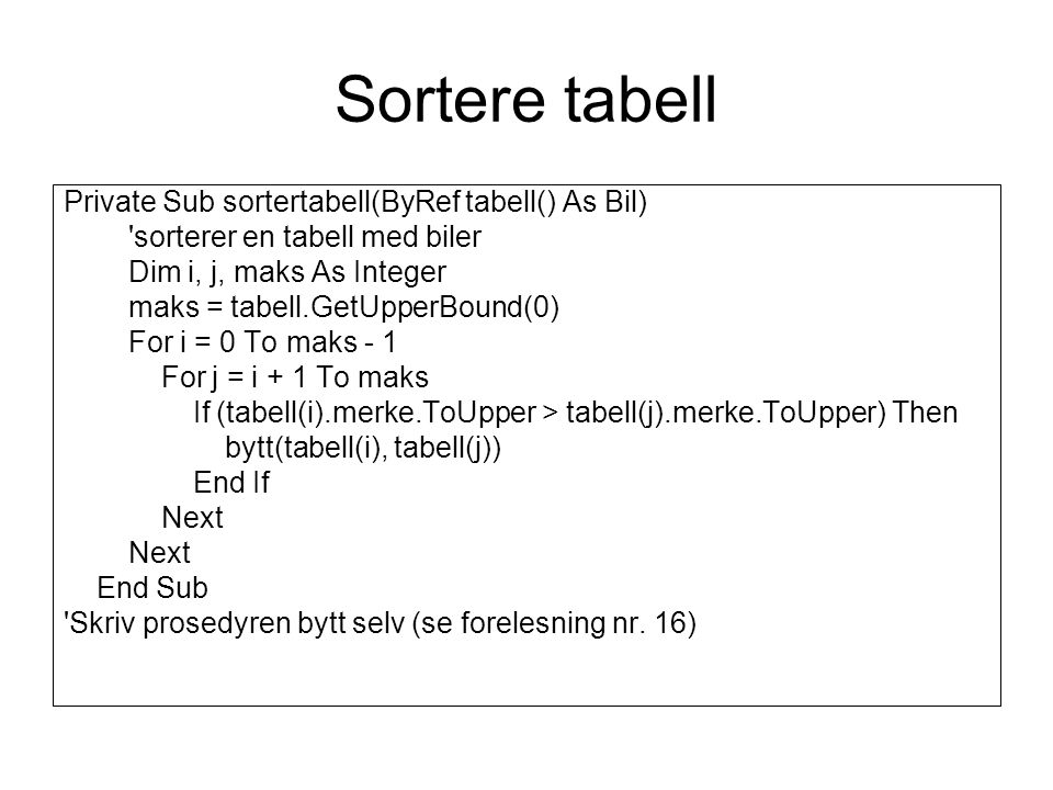 Sortere tabell Private Sub sortertabell(ByRef tabell() As Bil) sorterer en tabell med biler Dim i, j, maks As Integer maks = tabell.GetUpperBound(0) For i = 0 To maks - 1 For j = i + 1 To maks If (tabell(i).merke.ToUpper > tabell(j).merke.ToUpper) Then bytt(tabell(i), tabell(j)) End If Next End Sub Skriv prosedyren bytt selv (se forelesning nr.