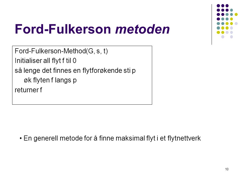 Ford-Fulkerson metoden Ford-Fulkerson-Method(G, s, t) Initialiser all flyt f til 0 så lenge det finnes en flytforøkende sti p øk flyten f langs p returner f 10 • En generell metode for å finne maksimal flyt i et flytnettverk