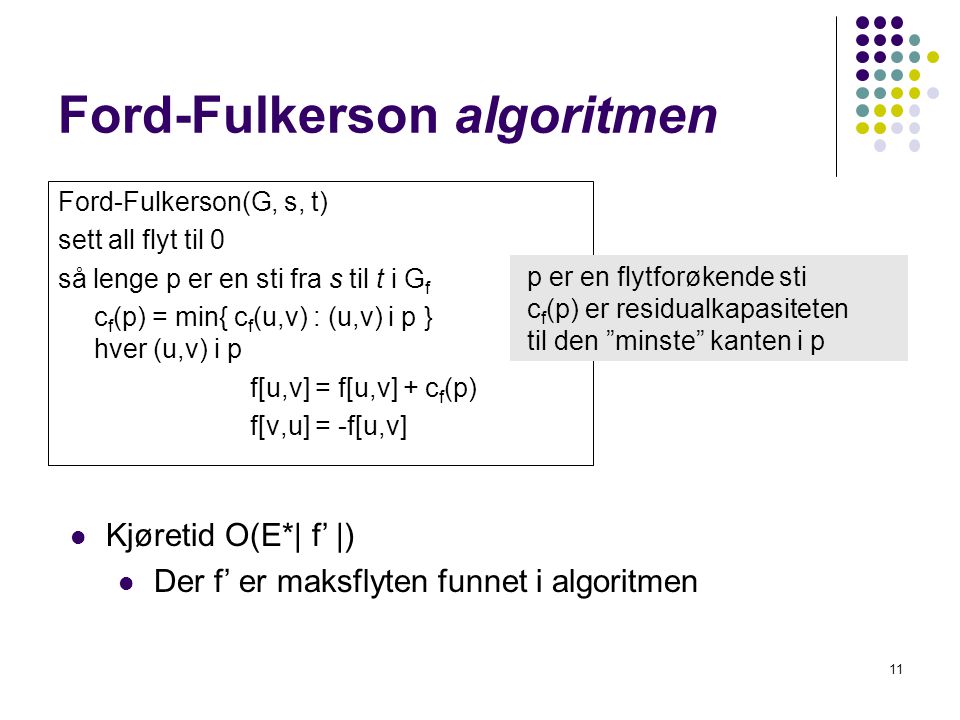 Ford-Fulkerson algoritmen Ford-Fulkerson(G, s, t) sett all flyt til 0 så lenge p er en sti fra s til t i G f c f (p) = min{ c f (u,v) : (u,v) i p }for hver (u,v) i p f[u,v] = f[u,v] + c f (p) f[v,u] = -f[u,v] 11 p er en flytforøkende sti c f (p) er residualkapasiteten til den minste kanten i p  Kjøretid O(E*| f’ |)  Der f’ er maksflyten funnet i algoritmen