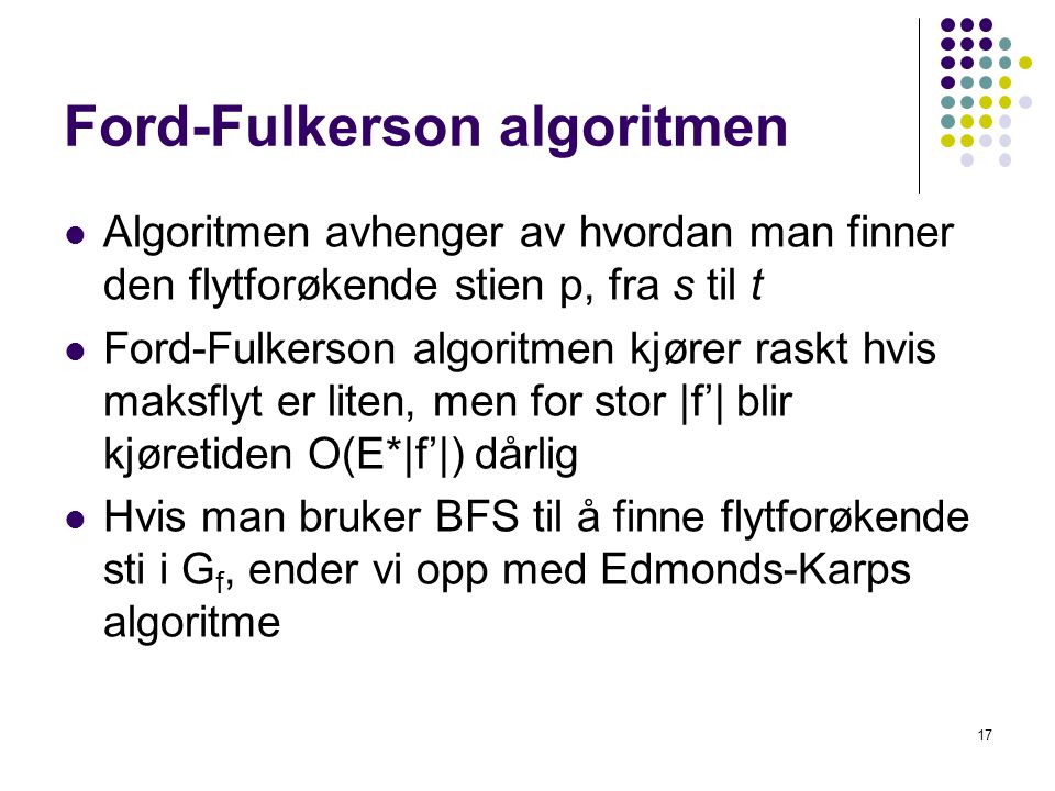 Ford-Fulkerson algoritmen 17  Algoritmen avhenger av hvordan man finner den flytforøkende stien p, fra s til t  Ford-Fulkerson algoritmen kjører raskt hvis maksflyt er liten, men for stor |f’| blir kjøretiden O(E*|f’|) dårlig  Hvis man bruker BFS til å finne flytforøkende sti i G f, ender vi opp med Edmonds-Karps algoritme