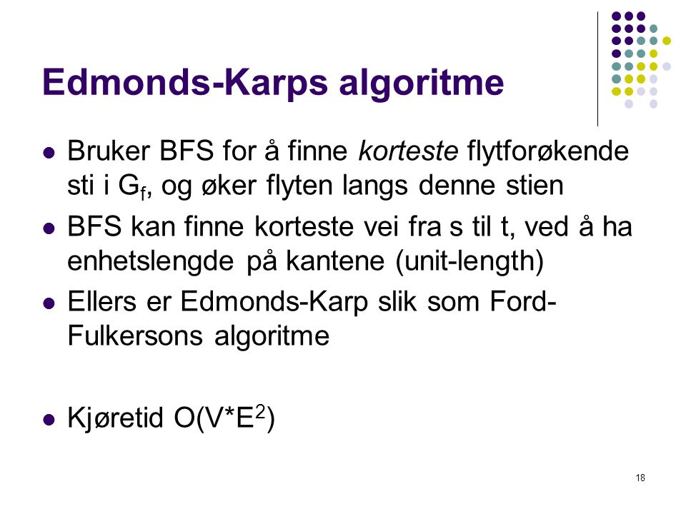 Edmonds-Karps algoritme  Bruker BFS for å finne korteste flytforøkende sti i G f, og øker flyten langs denne stien  BFS kan finne korteste vei fra s til t, ved å ha enhetslengde på kantene (unit-length)  Ellers er Edmonds-Karp slik som Ford- Fulkersons algoritme  Kjøretid O(V*E 2 ) 18