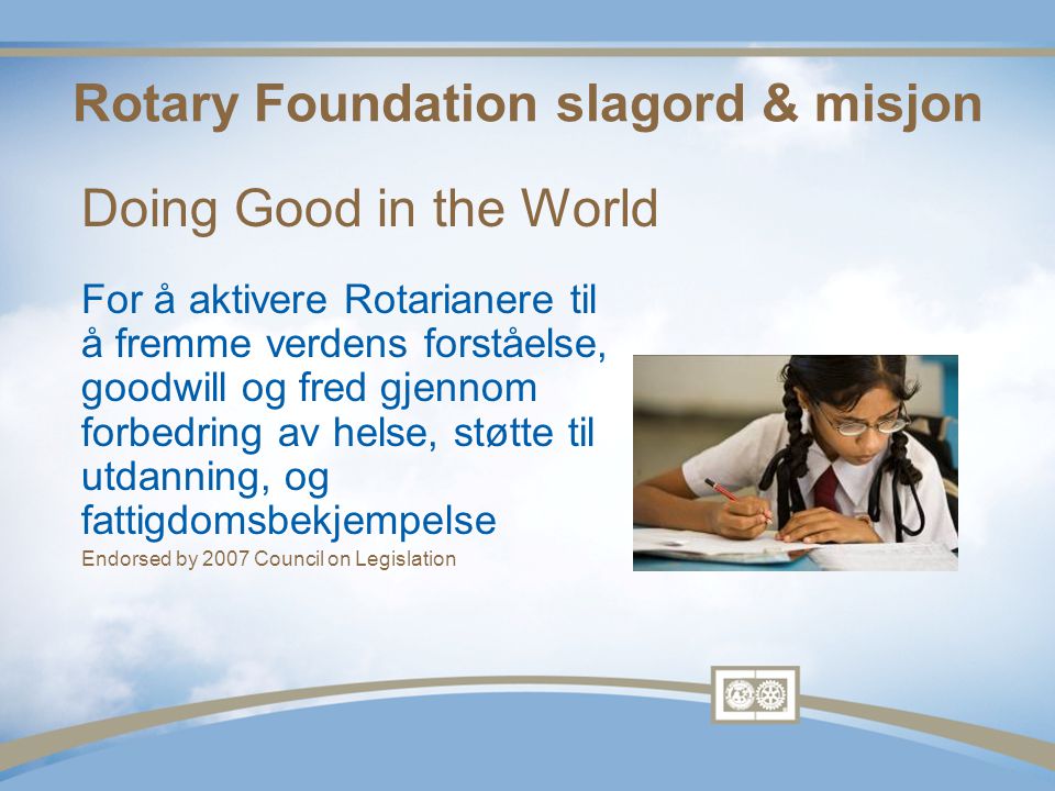 Rotary Foundation slagord & misjon For å aktivere Rotarianere til å fremme verdens forståelse, goodwill og fred gjennom forbedring av helse, støtte til utdanning, og fattigdomsbekjempelse Endorsed by 2007 Council on Legislation Doing Good in the World