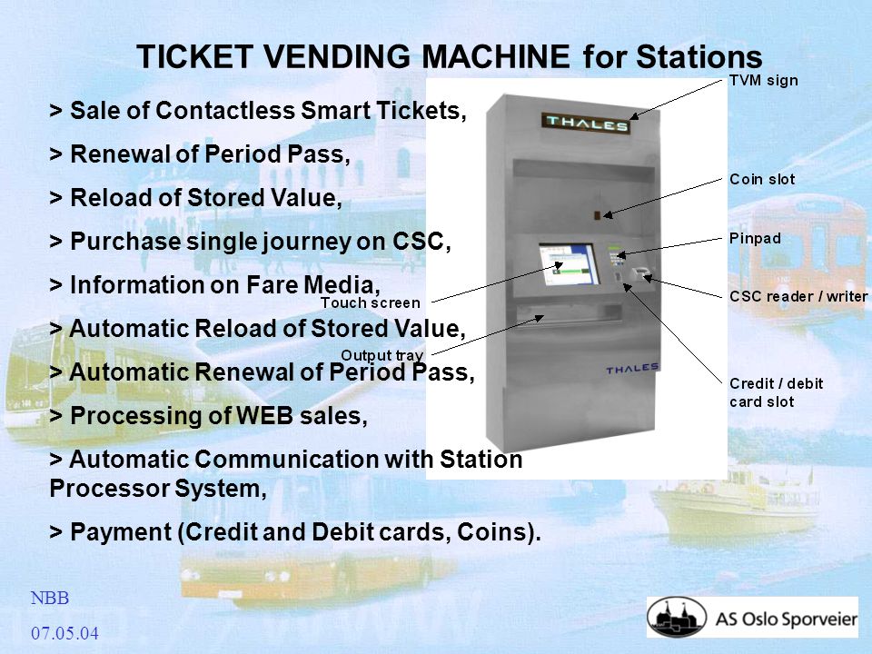 NBB TICKET VENDING MACHINE for Stations > Sale of Contactless Smart Tickets, > Renewal of Period Pass, > Reload of Stored Value, > Purchase single journey on CSC, > Information on Fare Media, > Automatic Reload of Stored Value, > Automatic Renewal of Period Pass, > Processing of WEB sales, > Automatic Communication with Station Processor System, > Payment (Credit and Debit cards, Coins).