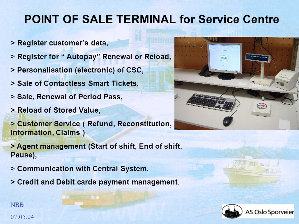 NBB POINT OF SALE TERMINAL for Service Centre > Register customer’s data, > Register for Autopay Renewal or Reload, > Personalisation (electronic) of CSC, > Sale of Contactless Smart Tickets, > Sale, Renewal of Period Pass, > Reload of Stored Value, > Customer Service ( Refund, Reconstitution, Information, Claims ) > Agent management (Start of shift, End of shift, Pause), > Communication with Central System, > Credit and Debit cards payment management.