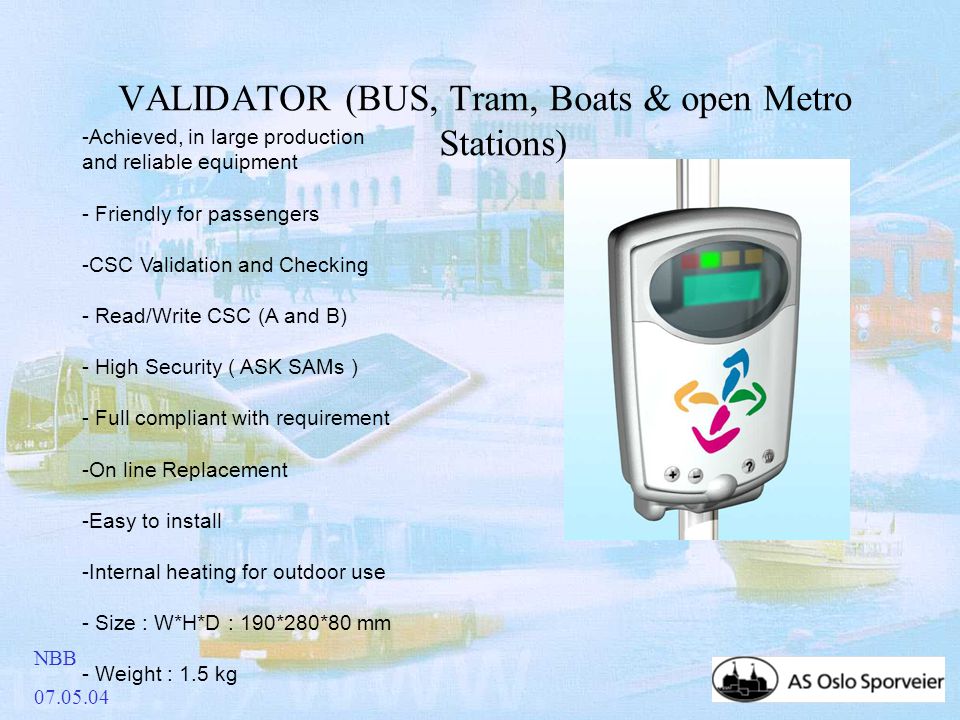 NBB VALIDATOR (BUS, Tram, Boats & open Metro Stations) -Achieved, in large production and reliable equipment - Friendly for passengers -CSC Validation and Checking - Read/Write CSC (A and B) - High Security ( ASK SAMs ) - Full compliant with requirement -On line Replacement -Easy to install -Internal heating for outdoor use - Size : W*H*D : 190*280*80 mm - Weight : 1.5 kg