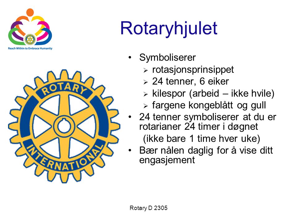 Rotary D 2305 Rotaryhjulet •Symboliserer  rotasjonsprinsippet  24 tenner, 6 eiker  kilespor (arbeid – ikke hvile)  fargene kongeblått og gull •24 tenner symboliserer at du er rotarianer 24 timer i døgnet (ikke bare 1 time hver uke) •Bær nålen daglig for å vise ditt engasjement