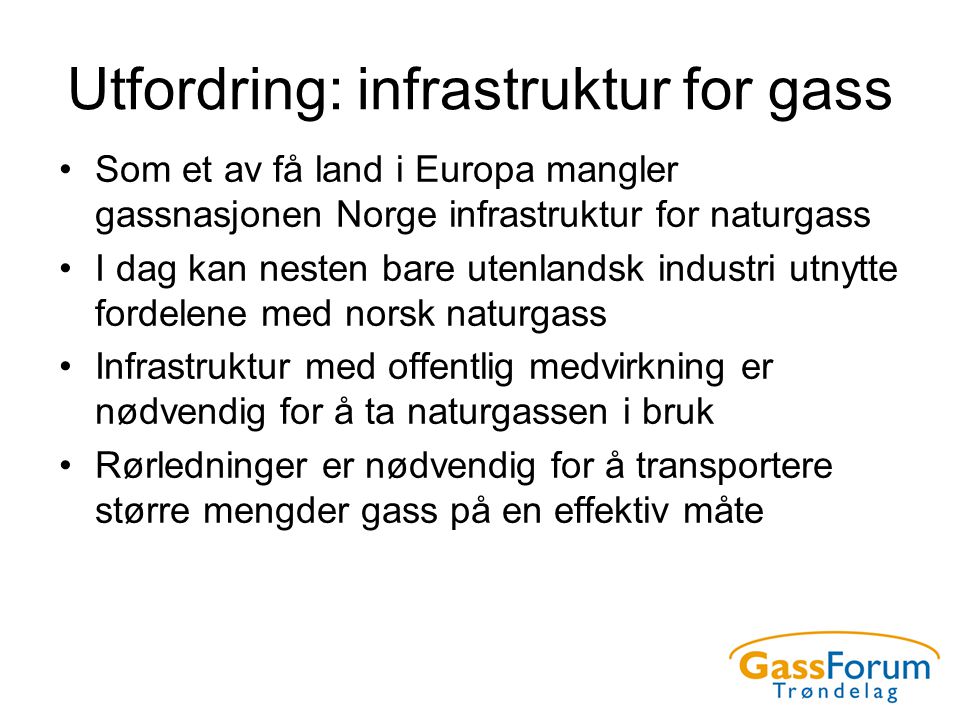 Utfordring: infrastruktur for gass •Som et av få land i Europa mangler gassnasjonen Norge infrastruktur for naturgass •I dag kan nesten bare utenlandsk industri utnytte fordelene med norsk naturgass •Infrastruktur med offentlig medvirkning er nødvendig for å ta naturgassen i bruk •Rørledninger er nødvendig for å transportere større mengder gass på en effektiv måte
