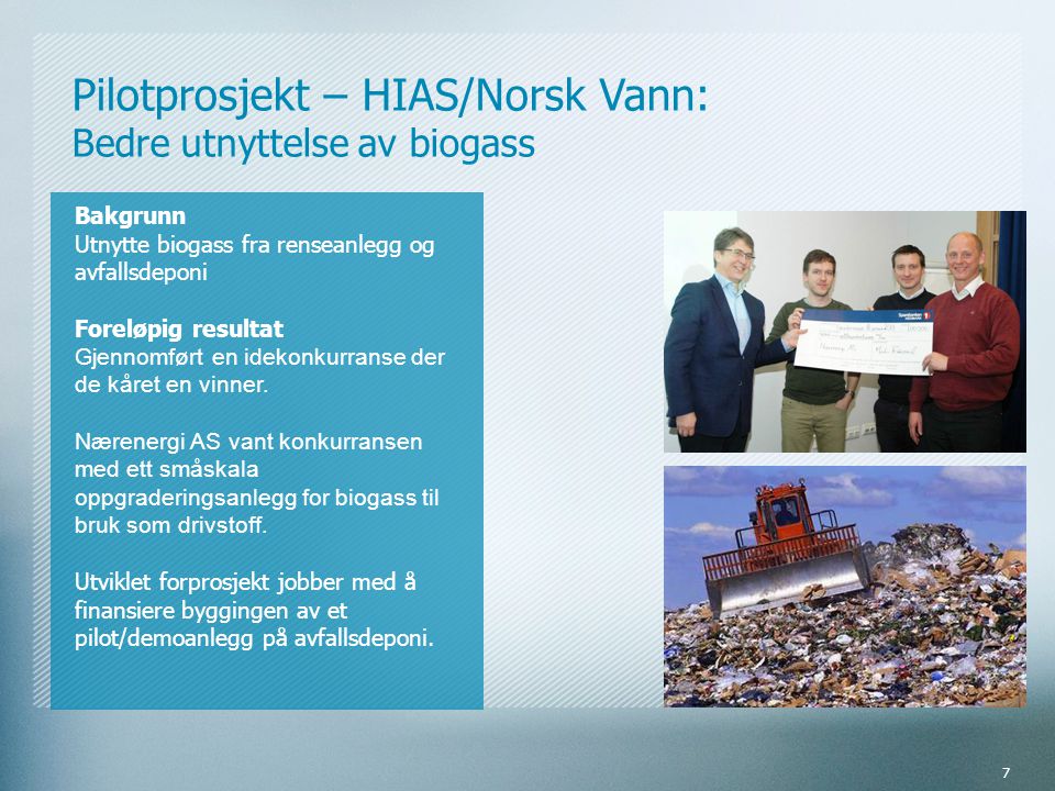 Pilotprosjekt – HIAS/Norsk Vann: Bedre utnyttelse av biogass Bakgrunn Utnytte biogass fra renseanlegg og avfallsdeponi Foreløpig resultat Gjennomført en idekonkurranse der de kåret en vinner.