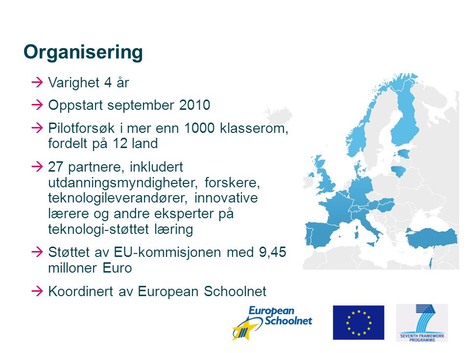 Organisering  Varighet 4 år  Oppstart september 2010  Pilotforsøk i mer enn 1000 klasserom, fordelt på 12 land  27 partnere, inkludert utdanningsmyndigheter, forskere, teknologileverandører, innovative lærere og andre eksperter på teknologi-støttet læring  Støttet av EU-kommisjonen med 9,45 milloner Euro  Koordinert av European Schoolnet