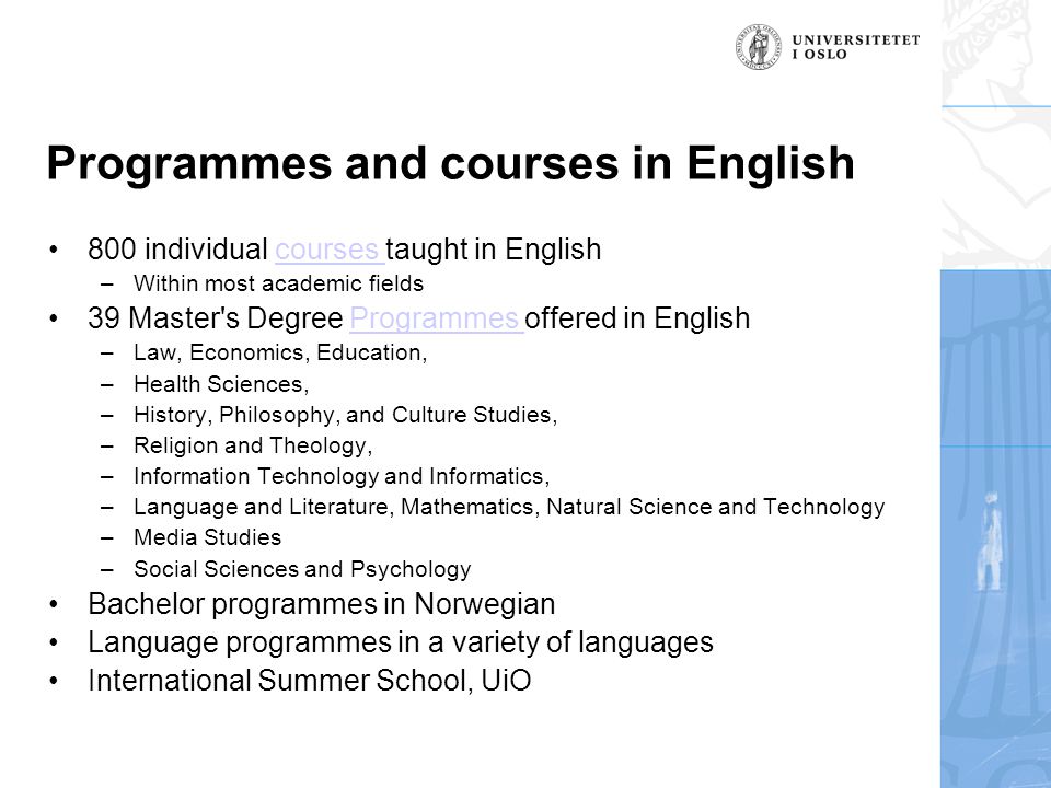 Programmes and courses in English •800 individual courses taught in Englishcourses –Within most academic fields •39 Master s Degree Programmes offered in EnglishProgrammes –Law, Economics, Education, –Health Sciences, –History, Philosophy, and Culture Studies, –Religion and Theology, –Information Technology and Informatics, –Language and Literature, Mathematics, Natural Science and Technology –Media Studies –Social Sciences and Psychology •Bachelor programmes in Norwegian •Language programmes in a variety of languages •International Summer School, UiO