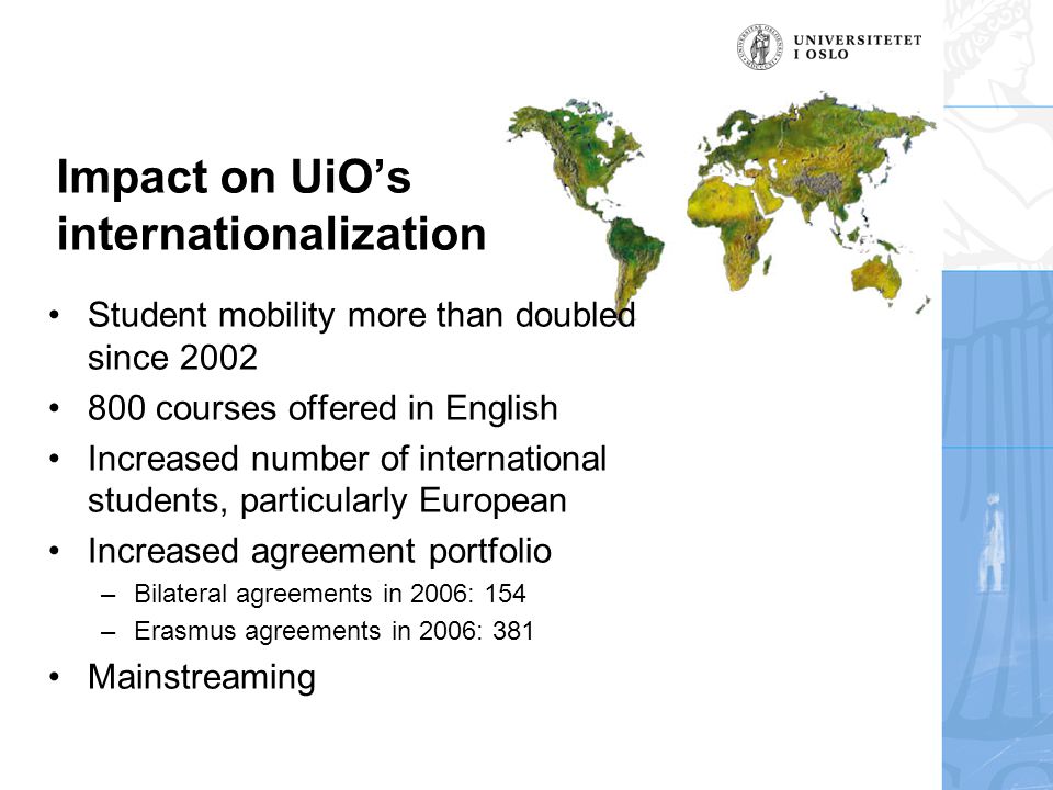 Impact on UiO’s internationalization •Student mobility more than doubled since 2002 •800 courses offered in English •Increased number of international students, particularly European •Increased agreement portfolio –Bilateral agreements in 2006: 154 –Erasmus agreements in 2006: 381 •Mainstreaming